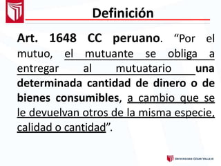 Definición
Art. 1648 CC peruano. “Por el
obliga amutuo, el mutuante se
entregar al mutuatario una
determinada cantidad de dinero o de
bienes consumibles, a cambio que se
le devuelvan otros de la misma especie,
calidad o cantidad”.
 