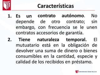 Características
1. Es un
depende de otro
contrato autónomo. No
contrato; sin
embargo, con frecuencia se le unen
contratos accesorios de garantía.
2. Tiene naturaleza temporal. El
mutuatario está en la obligación de
devolver una suma de dinero o bienes
consumibles en la cantidad, especie y
calidad de los recibidos en préstamo.
 