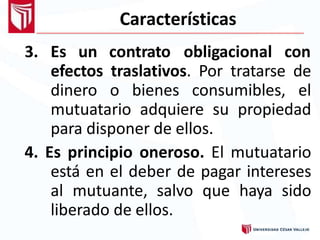 Características
3. Es un contrato obligacional con
efectos traslativos. Por tratarse de
dinero o bienes consumibles, el
mutuatario adquiere su propiedad
para disponer de ellos.
4. Es principio oneroso. El mutuatario
está en el deber de pagar intereses
al mutuante, salvo que haya sido
liberado de ellos.
 