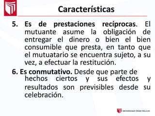 Características
5. Es de prestaciones recíprocas. El
mutuante asume la obligación de
entregar el dinero o bien el bien
consumible que presta, en tanto que
el mutuatario se encuentra sujeto, a su
vez, a efectuar la restitución.
6. Es conmutativo. Desde que parte de
hechos ciertos y sus efectos y
suresultados son previsibles desde
celebración.
 