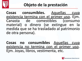 Objeto de la prestación
Cosas consumibles. Aquellas cuya
existencia termina con el primer uso. Ejm.
Canasta de comestibles (consumo
material) o dinero (se extingue en la
medida que se ha trasladado al patrimonio
de otra persona).
Cosas no consumibles Aquellas cuya
existencia no termina con el primer uso.
Ejm. Joyas, libros, vestimenta, etc.
 