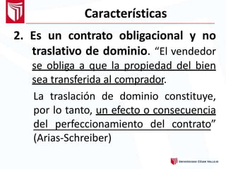 Características
2. Es un contrato obligacional y no
traslativo de dominio. “El vendedor
se obliga a que la propiedad del bien
sea transferida al comprador.
La traslación de dominio constituye,
por lo tanto, un efecto o consecuencia
del perfeccionamiento del contrato”
(Arias-Schreiber)
 