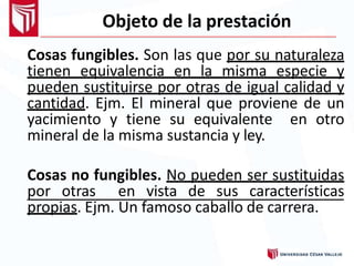 Objeto de la prestación
Cosas fungibles. Son las que por su naturaleza
tienen equivalencia en la misma especie y
pueden sustituirse por otras de igual calidad y
cantidad. Ejm. El mineral que proviene de un
yacimiento y tiene su equivalente en otro
mineral de la misma sustancia y ley.
Cosas no fungibles. No pueden ser sustituidas
por otras en vista de sus características
propias. Ejm. Un famoso caballo de carrera.
 
