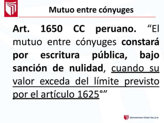 Mutuo entre cónyuges
Art. 1650 CC peruano. “El
mutuo entre cónyuges constará
por escritura pública, bajo
sanción de nulidad, cuando su
valor exceda del límite previsto
por el artículo 1625°”
 