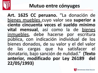Mutuo entre cónyuges
Art. 1625 CC peruano. “La donación de
bienes muebles cuyo valor sea superior a
ciento cincuenta veces el sueldo mínimo
vital mensual, así como la de bienes
inmuebles, debe hacerse por escritura
pública, con indicación individual de los
bienes donados, de su valor y el del valor
de las cargas que ha satisfacer el
donatario, bajo sanción de nulidad.” (Texto
anterior, modificado por Ley 26189 del
22/05/1993)
 