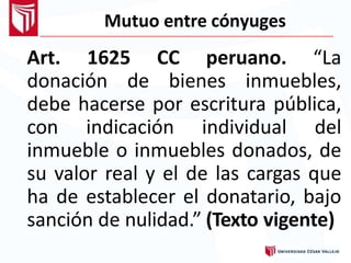 Mutuo entre cónyuges
Art. 1625 CC peruano. “La
donación de bienes inmuebles,
debe hacerse por escritura pública,
con indicación individual del
inmueble o inmuebles donados, de
su valor real y el de las cargas que
ha de establecer el donatario, bajo
sanción de nulidad.” (Texto vigente)
 