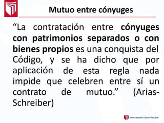 Mutuo entre cónyuges
“La contratación entre cónyuges
con patrimonios separados o con
bienes propios es una conquista del
Código, y
aplicación
se ha dicho que por
de esta regla nada
impide que celebren entre sí un
contrato de mutuo.” (Arias-
Schreiber)
 