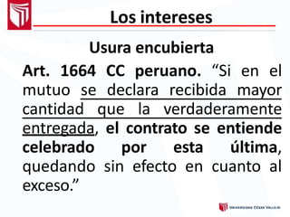 Los intereses
Usura encubierta
Art. 1664 CC peruano. “Si en el
mutuo se declara recibida mayor
cantidad que la verdaderamente
entregada, el contrato se entiende
celebrado por esta última,
quedando sin efecto en cuanto al
exceso.”
 