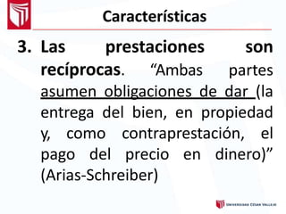 Características
3. Las prestaciones
recíprocas. “Ambas
son
partes
asumen obligaciones de dar (la
entrega del bien, en propiedad
y, como contraprestación, el
pago del precio en dinero)”
(Arias-Schreiber)
 