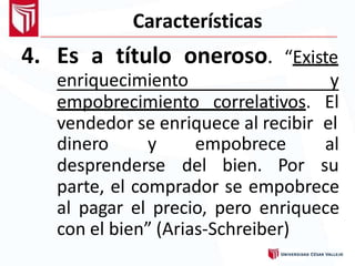 Características
4. Es a título oneroso. “Existe
enriquecimiento y
empobrecimiento correlativos. El
vendedor se enriquece al recibir el
dinero y empobrece al
desprenderse del bien. Por su
parte, el comprador se empobrece
al pagar el precio, pero enriquece
con el bien” (Arias-Schreiber)
 