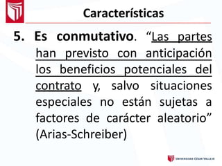 Características
5. Es conmutativo. “Las partes
han previsto con anticipación
los beneficios potenciales del
contrato y, salvo situaciones
especiales no están sujetas a
factores de carácter aleatorio”
(Arias-Schreiber)
 