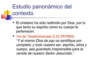 Estudio panonámico del
contexto
 El cristiano ha sido redimido por Dios, por lo
que tanto su espíritu como su cuerpo le
pertenecen.
 1ra de Tesalonicenses 5.23 (RVR60)
“Y el mismo Dios de paz os santifique por
completo; y todo vuestro ser, espíritu, alma y
cuerpo, sea guardado irreprensible para la
venida de nuestro Señor Jesucristo.”
 