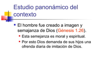 Estudio panonámico del
contexto
 El hombre fue creado a imagen y
semajanza de Dios (Génesis 1.26).
 Esta semejanza es moral y espiritual.
 Por esto Dios demanda de sus hijos una
ofrenda diaria de imitación de Dios.
 