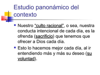 Estudio panonámico del
contexto
 Nuestro “culto racional”“culto racional”, o sea, nuestra
conducta intencional de cada día, es la
ofrenda (sacrificiosacrificio) que tenemos que
ofrecer a Dios cada día.
 Esto lo hacemos mejor cada día, al ir
entendiendo más y más su deseo (susu
voluntadvoluntad).
 