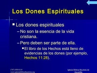 (787) 890-0118(787) 890-0118
www.iglesiabiblicabaustista.orgwww.iglesiabiblicabaustista.org
Iglesia Bíblica Bautista deIglesia Bíblica Bautista de
AguadillaAguadilla
Los Dones EspiritualesLos Dones Espirituales
 Los dones espiritualesLos dones espirituales
– No son la esencia de la vidaNo son la esencia de la vida
cristiana.cristiana.
– Pero deben ser parte de ella.Pero deben ser parte de ella.
 El libro de los Hechos está lleno deEl libro de los Hechos está lleno de
evidencias de los dones (por ejemplo,evidencias de los dones (por ejemplo,
Hechos 11:28Hechos 11:28).).
 