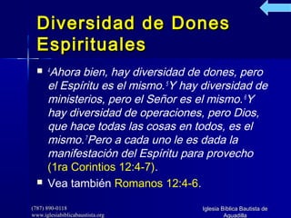 (787) 890-0118(787) 890-0118
www.iglesiabiblicabaustista.orgwww.iglesiabiblicabaustista.org
Iglesia Bíblica Bautista deIglesia Bíblica Bautista de
AguadillaAguadilla
Diversidad de DonesDiversidad de Dones
EspiritualesEspirituales
 4
Ahora bien, hay diversidad de dones, pero
el Espíritu es el mismo.5
Y hay diversidad de
ministerios, pero el Señor es el mismo.6
Y
hay diversidad de operaciones, pero Dios,
que hace todas las cosas en todos, es el
mismo.7
Pero a cada uno le es dada la
manifestación del Espíritu para provecho
(1ra Corintios 12:4-7).
 Vea también Romanos 12:4-6.
 