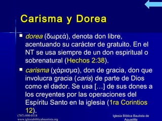 (787) 890-0118(787) 890-0118
www.iglesiabiblicabaustista.orgwww.iglesiabiblicabaustista.org
Iglesia Bíblica Bautista deIglesia Bíblica Bautista de
AguadillaAguadilla
Carisma y DoreaCarisma y Dorea
 dorea (δωρεά), denota don libre,
acentuando su carácter de gratuito. En el
NT se usa siempre de un don espiritual o
sobrenatural (Hechos 2:38).
 carisma (χάρισμα), don de gracia, don que
involucra gracia (caris) de parte de Dios
como el dador. Se usa […] de sus dones a
los creyentes por las operaciones del
Espíritu Santo en la iglesia (1ra Corintios
12).
 