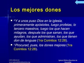 (787) 890-0118(787) 890-0118
www.iglesiabiblicabaustista.orgwww.iglesiabiblicabaustista.org
Iglesia Bíblica Bautista deIglesia Bíblica Bautista de
AguadillaAguadilla
Los mejores donesLos mejores dones
 28
Y a unos puso Dios en la iglesia,
primeramente apóstoles, luego profetas, lo
tercero maestros, luego los que hacen
milagros, después los que sanan, los que
ayudan, los que administran, los que tienen
don de lenguas (1ra Corintios 12:28).
 31
Procurad, pues, los dones mejores (1ra
Corintios 12:28).
 