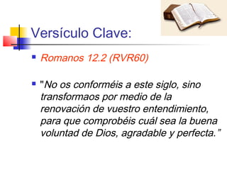 Versículo Clave:
 Romanos 12.2 (RVR60)
 "No os conforméis a este siglo, sino
transformaos por medio de la
renovación de vuestro entendimiento,
para que comprobéis cuál sea la buena
voluntad de Dios, agradable y perfecta.”
 