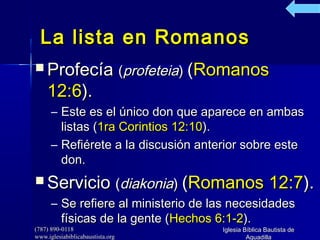 (787) 890-0118(787) 890-0118
www.iglesiabiblicabaustista.orgwww.iglesiabiblicabaustista.org
Iglesia Bíblica Bautista deIglesia Bíblica Bautista de
AguadillaAguadilla
La lista en RomanosLa lista en Romanos
 ProfecíaProfecía ((profeteiaprofeteia)) ((RomanosRomanos
12:612:6).).
– Este es el único don que aparece en ambasEste es el único don que aparece en ambas
listas (listas (1ra Corintios 12:101ra Corintios 12:10).).
– Refiérete a la discusión anterior sobre esteRefiérete a la discusión anterior sobre este
don.don.
 ServicioServicio ((diakoniadiakonia)) ((Romanos 12:7Romanos 12:7).).
– Se refiere al ministerio de las necesidadesSe refiere al ministerio de las necesidades
físicas de la gente (físicas de la gente (Hechos 6:1-2Hechos 6:1-2).).
 