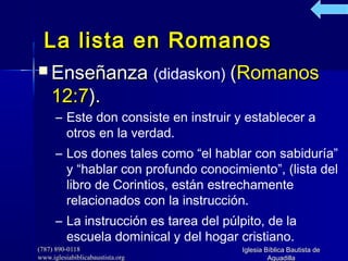 (787) 890-0118(787) 890-0118
www.iglesiabiblicabaustista.orgwww.iglesiabiblicabaustista.org
Iglesia Bíblica Bautista deIglesia Bíblica Bautista de
AguadillaAguadilla
La lista en RomanosLa lista en Romanos
 EnseñanzaEnseñanza (didaskon)) ((RomanosRomanos
12:712:7).).
– Este don consiste en instruir y establecer a
otros en la verdad.
– Los dones tales como “el hablar con sabiduría”
y “hablar con profundo conocimiento”, (lista del
libro de Corintios, están estrechamente
relacionados con la instrucción.
– La instrucción es tarea del púlpito, de la
escuela dominical y del hogar cristiano.
 