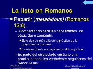(787) 890-0118(787) 890-0118
www.iglesiabiblicabaustista.orgwww.iglesiabiblicabaustista.org
Iglesia Bíblica Bautista deIglesia Bíblica Bautista de
AguadillaAguadilla
La lista en RomanosLa lista en Romanos
 Repartir (Repartir (metadidous)metadidous) ((RomanosRomanos
12:812:8).).
– “Compartiendo para las necesidades” de
otros, dar o compartir.
 Este don va más allá de la práctica de la
mayordomía cristiana.
 La mayordomía no requiere un don espiritual.
– Es parte del discipulado cristiano y la
practican todos los verdaderos seguidores del
Señor Jesús.
 