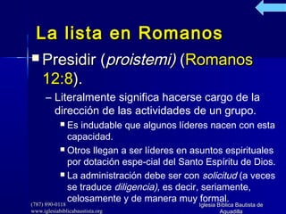 (787) 890-0118(787) 890-0118
www.iglesiabiblicabaustista.orgwww.iglesiabiblicabaustista.org
Iglesia Bíblica Bautista deIglesia Bíblica Bautista de
AguadillaAguadilla
La lista en RomanosLa lista en Romanos
 Presidir (Presidir (proistemi)proistemi) ((RomanosRomanos
12:812:8).).
– Literalmente significa hacerse cargo de la
dirección de las actividades de un grupo.
 Es indudable que algunos líderes nacen con esta
capacidad.
 Otros llegan a ser líderes en asuntos espirituales
por dotación espe­cial del Santo Espíritu de Dios.
 La administración debe ser con solicitud (a veces
se traduce diligencia), es decir, seriamente,
celosamente y de manera muy formal.
 
