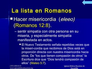(787) 890-0118(787) 890-0118
www.iglesiabiblicabaustista.orgwww.iglesiabiblicabaustista.org
Iglesia Bíblica Bautista deIglesia Bíblica Bautista de
AguadillaAguadilla
La lista en RomanosLa lista en Romanos
 Hacer misericordiaHacer misericordia ((eleeo)eleeo)
((Romanos 12:8Romanos 12:8).).
– sentir simpatía con otra persona en su
miseria, y especialmente simpatía
manifestada en actos.
 El Nuevo Testamento señala repetidas veces que
la miseri­cordia que recibimos de Dios está en
proporción directa con nuestra misericordia hacia
otros. De “los que tienen compasión de otros” la
Escritura dice que “Dios tendrá compasión de
ellos” (Mateo 5:7).
 