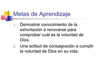 Metas de Aprendizaje
1. Demostrar conocimiento de la
exhortación a renovarse para
comprobar cuál es la voluntad de
Dios.
2. Una actitud de consagración a cumplir
la voluntad de Dios en su vida.
 