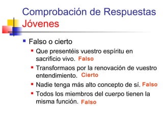 Comprobación de Respuestas
Jóvenes
 Falso o cierto
 Que presentéis vuestro espíritu en
sacrificio vivo.
 Transformaos por la renovación de vuestro
entendimiento.
 Nadie tenga más alto concepto de sí.
 Todos los miembros del cuerpo tienen la
misma función.
Falso
Falso
Cierto
Falso
 