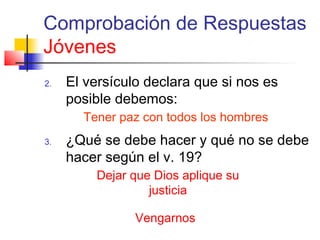 Comprobación de Respuestas
Jóvenes
2. El versículo declara que si nos es
posible debemos:
3. ¿Qué se debe hacer y qué no se debe
hacer según el v. 19?
Tener paz con todos los hombres
Dejar que Dios aplique su
justicia
Vengarnos
 