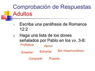 Comprobación de Respuestas
Adultos
1. Escriba una paráfrasis de Romanos
12:2
2. Haga una lista de los dones
señalados por Pablo en los vv. 3-8:
Profetizar Servir
Enseñar Exhortar
Compartir Presidir
Ser misericordioso
 