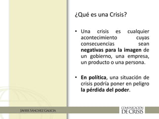 ¿Qué es una Crisis?
• Una crisis es cualquier
acontecimiento cuyas
consecuencias sean
negativas para la imagen de
un gobierno, una empresa,
un producto o una persona.
• En política, una situación de
crisis podría poner en peligro
la pérdida del poder.
 