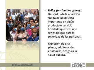 • Fallos funcionales graves:
Derivados de la aparición
súbita de un defecto
importante en algún
producto o servicio
brindado que ocasione
serios riesgos para la
seguridad de las personas.
Explosión de una
planta, adulteración,
epidemias, riesgos a la
salud pública.
 