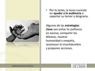 • Por lo tanto, la tarea consiste
en ayudar a la audiencia a
soportar su temor y desgracia.
Algunas de las estrategias
clave son evitar la confianza
en exceso, compartir los
dilemas, mostrar
humanidad y empatía,
reconocer la incertidumbre
y proponer acciones.
 