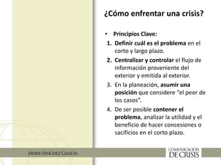• Principios Clave:
1. Definir cuál es el problema en el
corto y largo plazo.
2. Centralizar y controlar el flujo de
información proveniente del
exterior y emitida al exterior.
3. En la planeación, asumir una
posición que considere “el peor de
los casos”.
4. De ser posible contener el
problema, analizar la utilidad y el
beneficio de hacer concesiones o
sacificios en el corto plazo.
¿Cómo enfrentar una crisis?
 