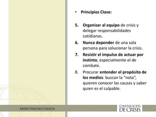 • Principios Clave:
5. Organizar al equipo de crisis y
delegar responsabilidades
cotidianas.
6. Nunca depender de una sola
persona para solucionar la crisis.
7. Resistir el impulso de actuar por
instinto, especialmente el de
combate.
8. Procurar entender el propósito de
los medios: buscan la “nota”,
quieren conocer las causas y saber
quien es el culpable.
 