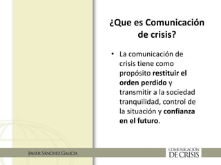 ¿Que es Comunicación
de crisis?
• La comunicación de
crisis tiene como
propósito restituir el
orden perdido y
transmitir a la sociedad
tranquilidad, control de
la situación y confianza
en el futuro.
 