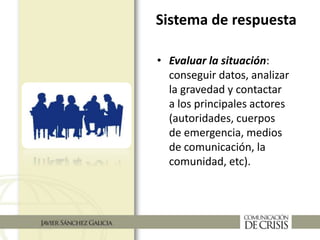 Sistema de respuesta
• Evaluar la situación:
conseguir datos, analizar
la gravedad y contactar
a los principales actores
(autoridades, cuerpos
de emergencia, medios
de comunicación, la
comunidad, etc).
 