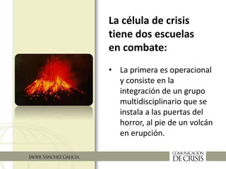 La célula de crisis
tiene dos escuelas
en combate:
• La primera es operacional
y consiste en la
integración de un grupo
multidisciplinario que se
instala a las puertas del
horror, al pie de un volcán
en erupción.
 