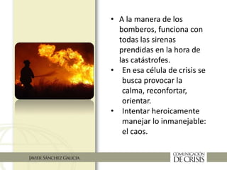• A la manera de los
bomberos, funciona con
todas las sirenas
prendidas en la hora de
las catástrofes.
• En esa célula de crisis se
busca provocar la
calma, reconfortar,
orientar.
• Intentar heroicamente
manejar lo inmanejable:
el caos.
 