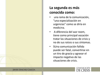 La segunda es más
conocida como:
• una rama de la comunicación,
“una especialización en
urgencias” como se diría en
medicina.
• A diferencia del war room,
tiene como principal vocación
tratar las situaciones de crisis y
no de sus raíces o sus síntomas.
• SUna comunicación fallida
puede ser fatal, convertirse en
un tiro de gracia y agravar el
impacto negativo de las
situaciones de crisis.
 