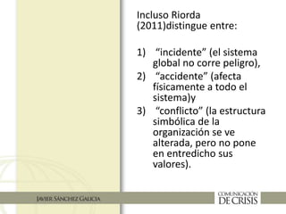 Incluso Riorda
(2011)distingue entre:
1) “incidente” (el sistema
global no corre peligro),
2) “accidente” (afecta
físicamente a todo el
sistema)y
3) “conflicto” (la estructura
simbólica de la
organización se ve
alterada, pero no pone
en entredicho sus
valores).
 