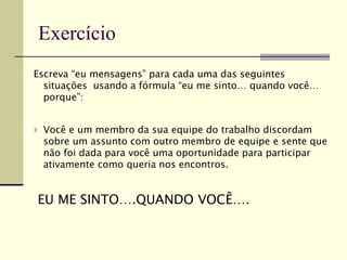 Escreva “eu mensagens” para cada uma das seguintes
situações usando a fórmula “eu me sinto… quando você…
porque”:
 Você e um membro da sua equipe do trabalho discordam
sobre um assunto com outro membro de equipe e sente que
não foi dada para você uma oportunidade para participar
ativamente como queria nos encontros.
EU ME SINTO….QUANDO VOCÊ….
Exercício
 