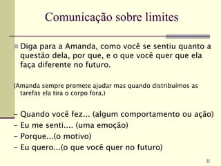 Comunicação sobre limites
 Diga para a Amanda, como você se sentiu quanto a
questão dela, por que, e o que você quer que ela
faça diferente no futuro.
(Amanda sempre promete ajudar mas quando distribuímos as
tarefas ela tira o corpo fora.)
- Quando você fez... (algum comportamento ou ação)
- Eu me senti.... (uma emoção)
- Porque...(o motivo)
- Eu quero...(o que você quer no futuro)
11
 