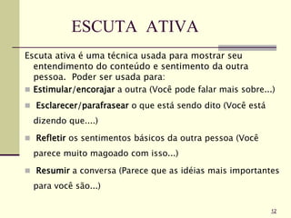 ESCUTA ATIVA
Escuta ativa é uma técnica usada para mostrar seu
entendimento do conteúdo e sentimento da outra
pessoa. Poder ser usada para:
 Estimular/encorajar a outra (Você pode falar mais sobre...)
 Esclarecer/parafrasear o que está sendo dito (Você está
dizendo que....)
 Refletir os sentimentos básicos da outra pessoa (Você
parece muito magoado com isso...)
 Resumir a conversa (Parece que as idéias mais importantes
para você são...)
12
 