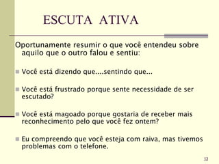 ESCUTA ATIVA
Oportunamente resumir o que você entendeu sobre
aquilo que o outro falou e sentiu:
 Você está dizendo que....sentindo que...
 Você está frustrado porque sente necessidade de ser
escutado?
 Você está magoado porque gostaria de receber mais
reconhecimento pelo que você fez ontem?
 Eu compreendo que você esteja com raiva, mas tivemos
problemas com o telefone.
13
 
