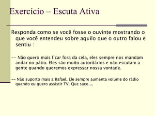 Responda como se você fosse o ouvinte mostrando o
que você entendeu sobre aquilo que o outro falou e
sentiu :
-- Não quero mais ficar fora da cela, eles sempre nos mandam
andar no pátio. Eles são muito autoritários e não escutam a
gente quando queremos expressar nossa vontade.
-- Não suporto mais a Rafael. Ele sempre aumenta volume do rádio
quando eu quero assistir TV. Que saco....
Exercício – Escuta Ativa
 