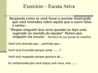 Responda como se você fosse o ouvinte mostrando
que você entendeu sobre aquilo que o outro falou
e sentiu :
“Porque ninguém leva seria quando eu faço uma
sugestão na reunião da equipe? Parece que
ninguém me escuta.” (Membro da sua equipe do trabalho)
Você está dizendo que....sentindo que...
Você está frustrado porque sente ........?
Você está magoado porque gostaria de....
Eu compreendo que você esteja com raiva, mas ......
Exercício – Escuta Ativa
 
