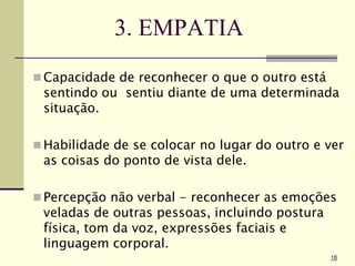 3. EMPATIA
 Capacidade de reconhecer o que o outro está
sentindo ou sentiu diante de uma determinada
situação.
 Habilidade de se colocar no lugar do outro e ver
as coisas do ponto de vista dele.
 Percepção não verbal - reconhecer as emoções
veladas de outras pessoas, incluindo postura
física, tom da voz, expressões faciais e
linguagem corporal.
16
 